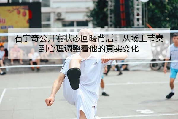 石宇奇公开赛状态回暖背后：从场上节奏到心理调整看他的真实变化